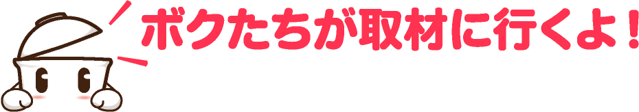 ボクたちが取材に行くよ！